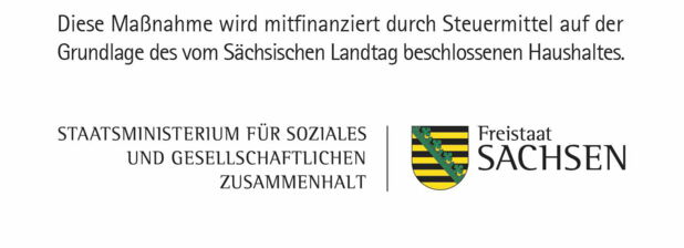 Logo des Staatsministeriums für Soziales und gesellschaftlichen Zusammenhalt:  In schwarzer Schrift auf weißem Grund: Diese Maßnahme wird mitfinanziert durch Steuermittel auf der Grundlage des vom Sächsischen Landtag beschlossenen Haushaltes. Links darunter steht Schwarz auf Weiß: Staatsministerium für Soziales und gesellschaftlichen Zusammenhalt. Rechts davon ist das sächsische Wappen abgebildet: Gelbe und schwarze Blockstreifen wechseln sich ab. Sie verlaufen horizontal. Eine grüne Ranke quert diese Streifen schräg von links unten nach rechts oben. Rechts vom Wappen steht Schwarz auf Weiß: Freistaat Sachsen